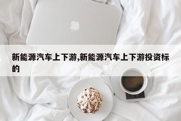 新能源汽车上下游,新能源汽车上下游投资标的