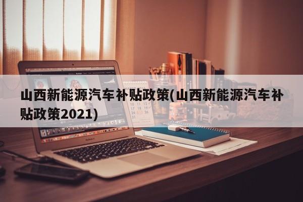 山西新能源汽车补贴政策(山西新能源汽车补贴政策2021)