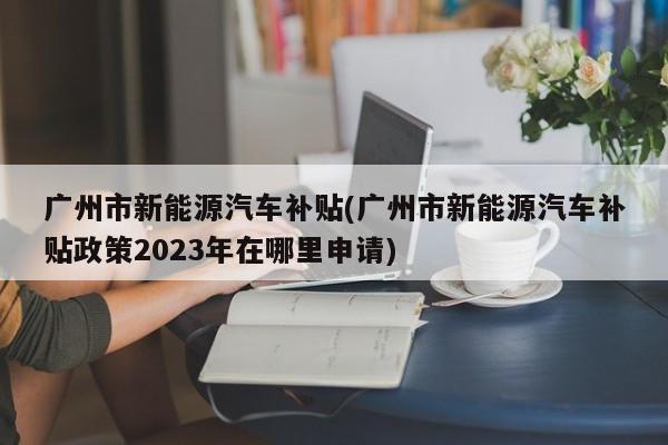 广州市新能源汽车补贴(广州市新能源汽车补贴政策2023年在哪里申请)