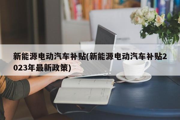 新能源电动汽车补贴(新能源电动汽车补贴2023年最新政策)