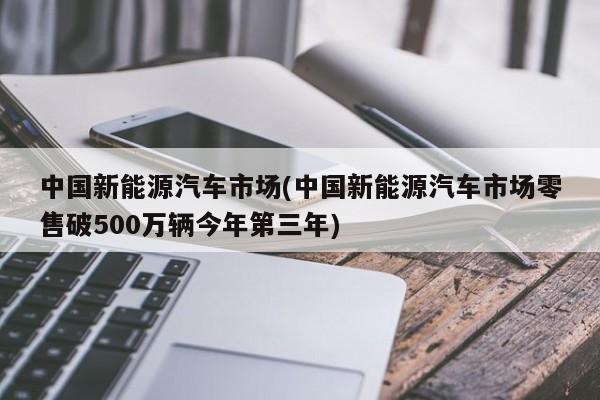 中国新能源汽车市场(中国新能源汽车市场零售破500万辆今年第三年)
