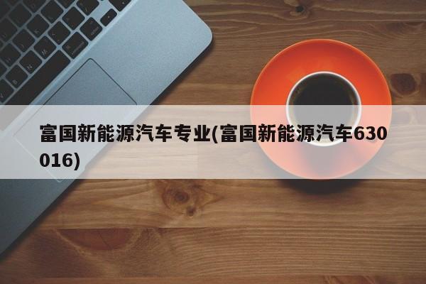 富国新能源汽车专业(富国新能源汽车630016)