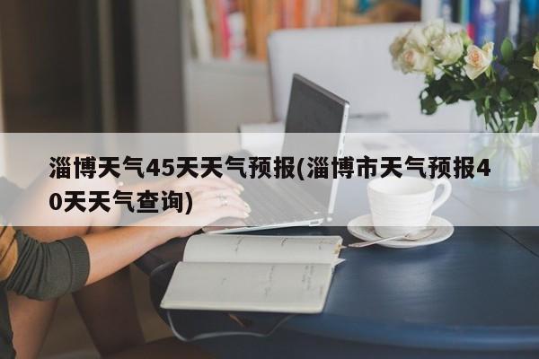 淄博天气45天天气预报(淄博市天气预报40天天气查询)