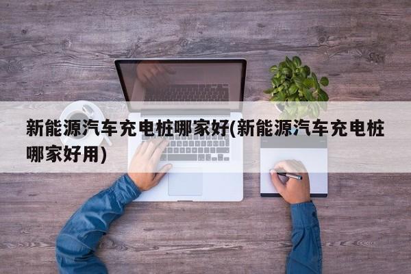 新能源汽车充电桩哪家好(新能源汽车充电桩哪家好用)