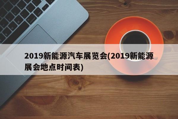 2019新能源汽车展览会(2019新能源展会地点时间表)