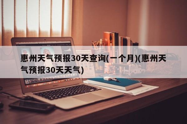 惠州天气预报30天查询(一个月)(惠州天气预报30天天气) 第1张