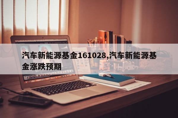 汽车新能源基金161028,汽车新能源基金涨跌预期 第1张