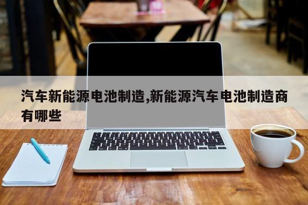 汽车新能源电池制造,新能源汽车电池制造商有哪些