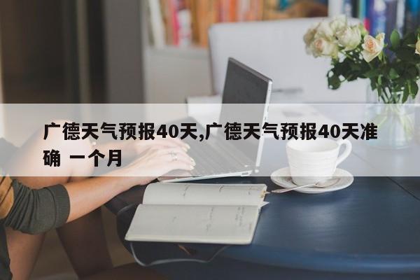 广德天气预报40天,广德天气预报40天准确 一个月