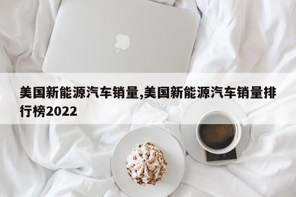 美国新能源汽车销量,美国新能源汽车销量排行榜2022