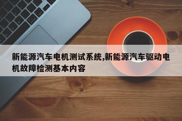 新能源汽车电机测试系统,新能源汽车驱动电机故障检测基本内容