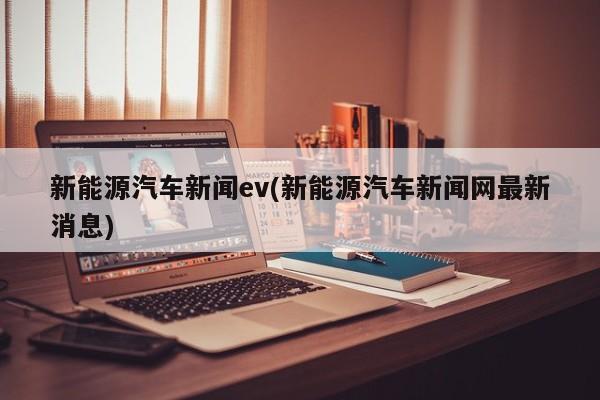 新能源汽车新闻ev(新能源汽车新闻网最新消息)