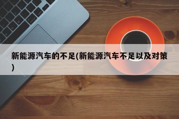 新能源汽车的不足(新能源汽车不足以及对策)