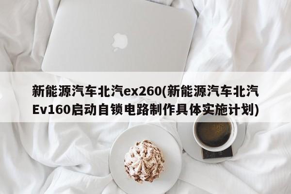 新能源汽车北汽ex260(新能源汽车北汽Ev160启动自锁电路制作具体实施计划) 第1张