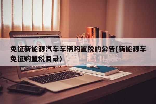 免征新能源汽车车辆购置税的公告(新能源车免征购置税目录)