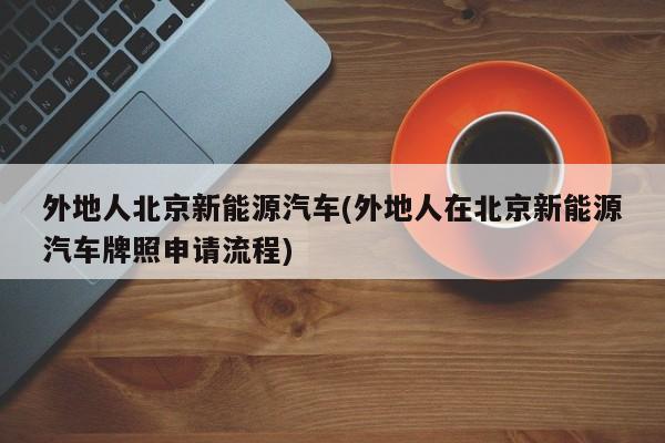 外地人北京新能源汽车(外地人在北京新能源汽车牌照申请流程)