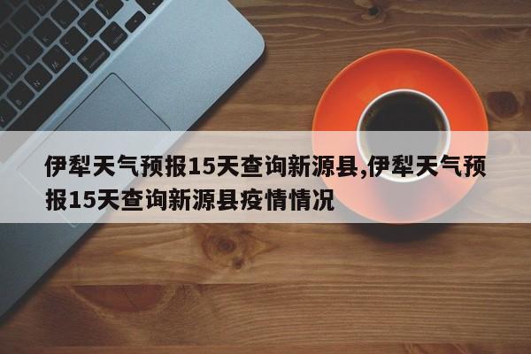 伊犁天气预报15天查询新源县,伊犁天气预报15天查询新源县疫情情况 第1张