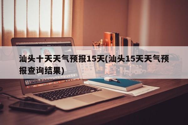 汕头十天天气预报15天(汕头15天天气预报查询结果) 第1张
