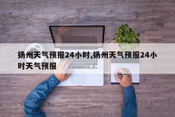 扬州天气预报24小时,扬州天气预报24小时天气预报 第1张