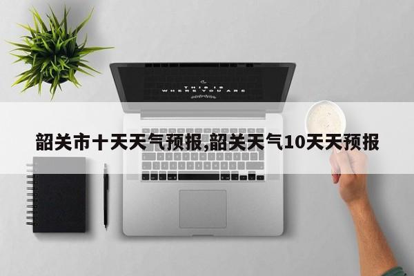 韶关市十天天气预报,韶关天气10天天预报 第1张