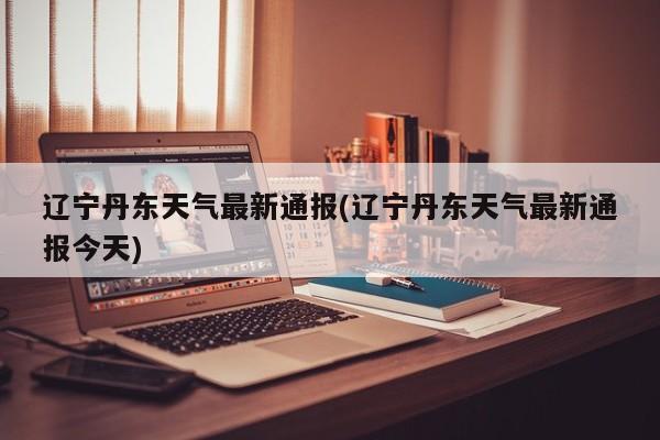 辽宁丹东天气最新通报(辽宁丹东天气最新通报今天) 第1张