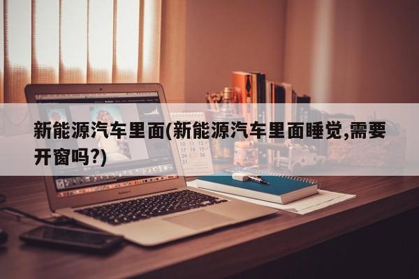 新能源汽车里面(新能源汽车里面睡觉,需要开窗吗?)