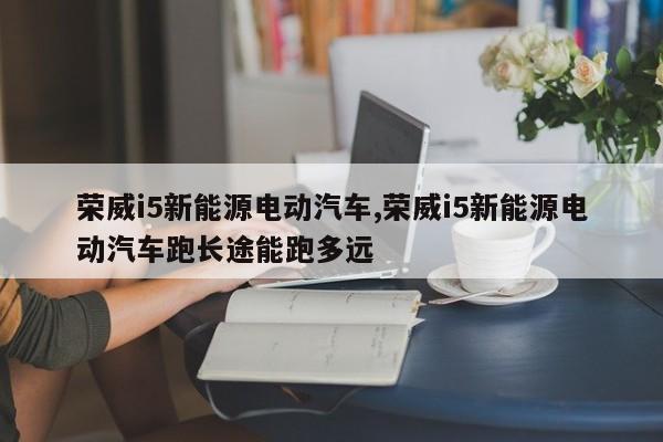 荣威i5新能源电动汽车,荣威i5新能源电动汽车跑长途能跑多远