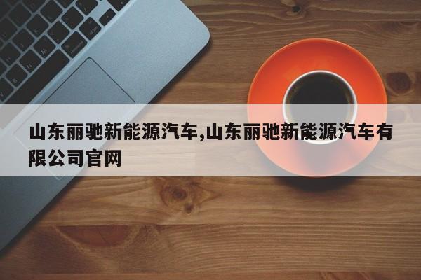 山东丽驰新能源汽车,山东丽驰新能源汽车有限公司官网