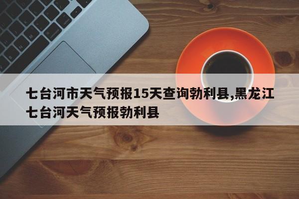 七台河市天气预报15天查询勃利县,黑龙江七台河天气预报勃利县 第1张