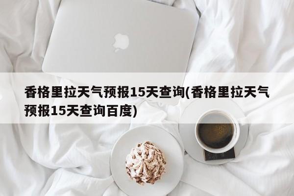 香格里拉天气预报15天查询(香格里拉天气预报15天查询百度)