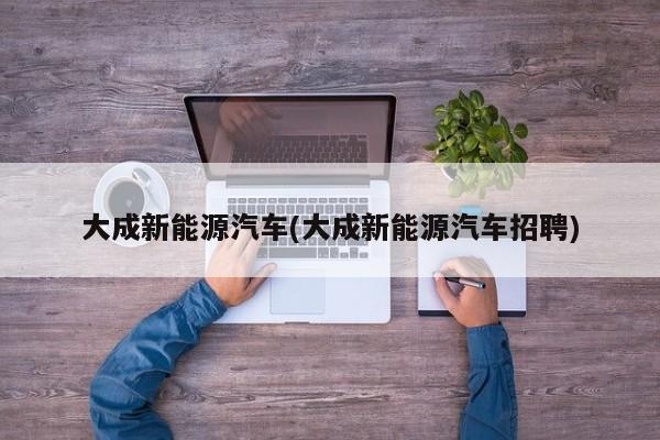 大成新能源汽车(大成新能源汽车招聘) 第1张