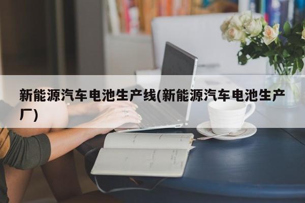 新能源汽车电池生产线(新能源汽车电池生产厂) 第1张