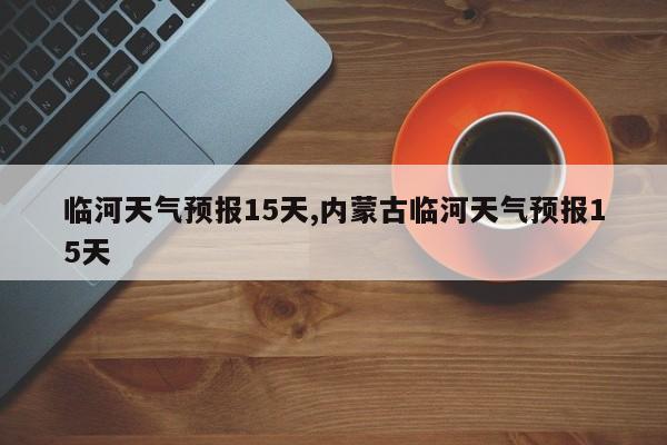 临河天气预报15天,内蒙古临河天气预报15天 第1张