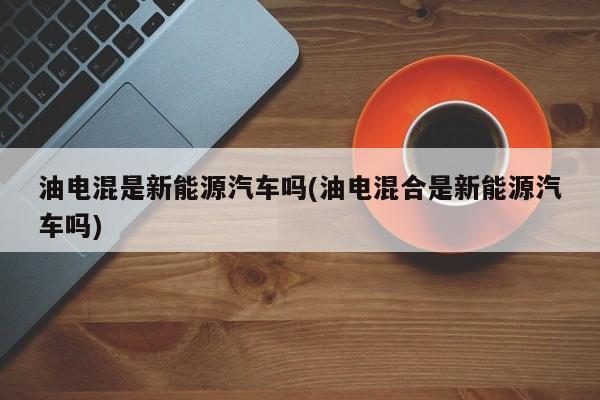 油电混是新能源汽车吗(油电混合是新能源汽车吗)