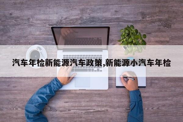 汽车年检新能源汽车政策,新能源小汽车年检
