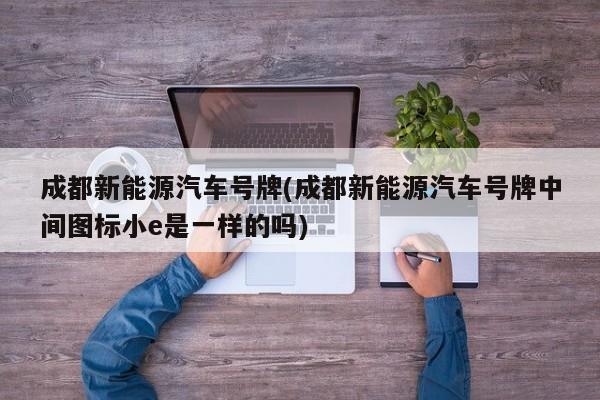 成都新能源汽车号牌(成都新能源汽车号牌中间图标小e是一样的吗)