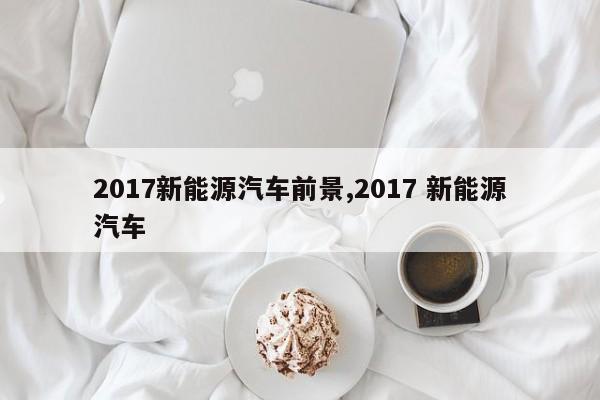 2017新能源汽车前景,2017 新能源汽车
