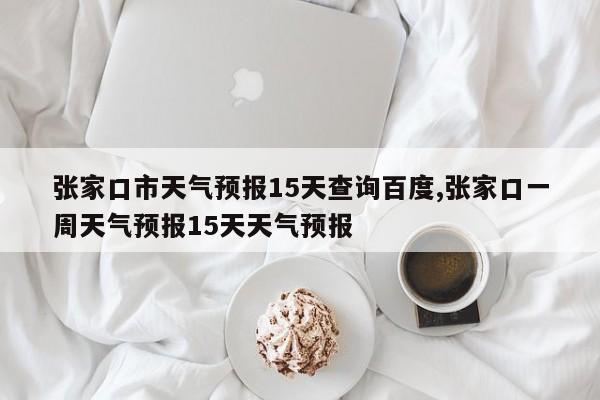 张家口市天气预报15天查询百度,张家口一周天气预报15天天气预报 第1张