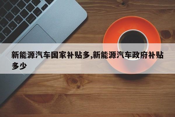 新能源汽车国家补贴多,新能源汽车政府补贴多少