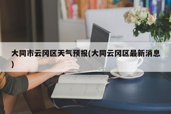 大同市云冈区天气预报(大同云冈区最新消息) 第1张