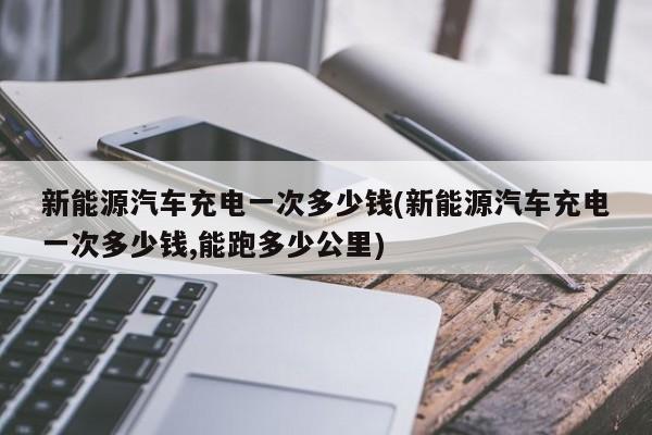 新能源汽车充电一次多少钱(新能源汽车充电一次多少钱,能跑多少公里)