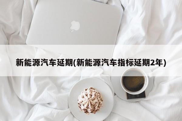 新能源汽车延期(新能源汽车指标延期2年)