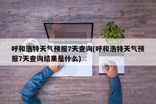 呼和浩特天气预报7天查询(呼和浩特天气预报7天查询结果是什么) 第1张