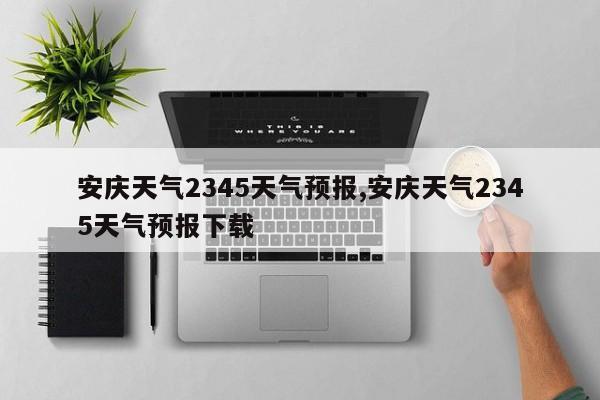 安庆天气2345天气预报,安庆天气2345天气预报下载