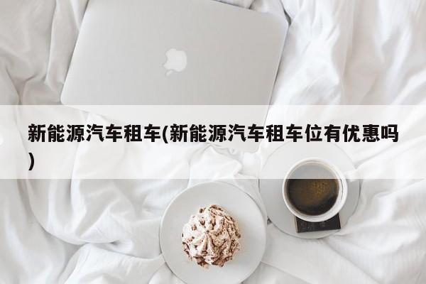 新能源汽车租车(新能源汽车租车位有优惠吗)