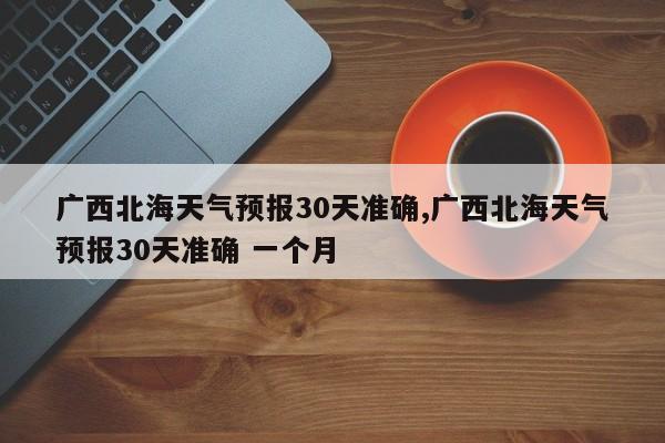 广西北海天气预报30天准确,广西北海天气预报30天准确 一个月