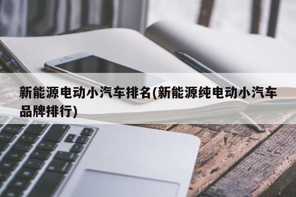 新能源电动小汽车排名(新能源纯电动小汽车品牌排行)