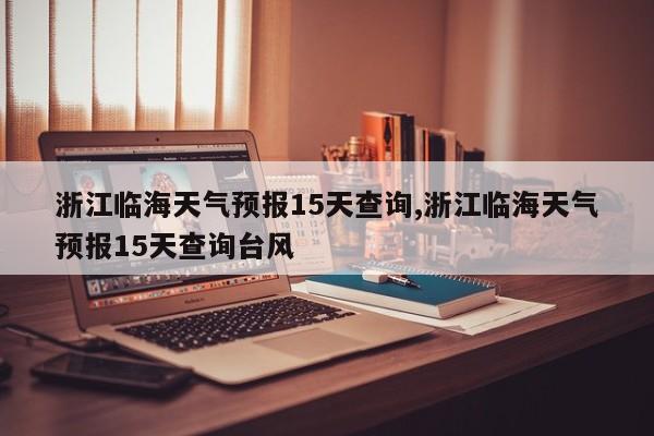 浙江临海天气预报15天查询,浙江临海天气预报15天查询台风