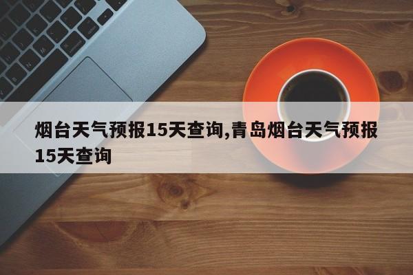 烟台天气预报15天查询,青岛烟台天气预报15天查询