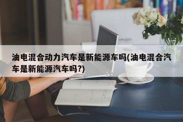 油电混合动力汽车是新能源车吗(油电混合汽车是新能源汽车吗?)